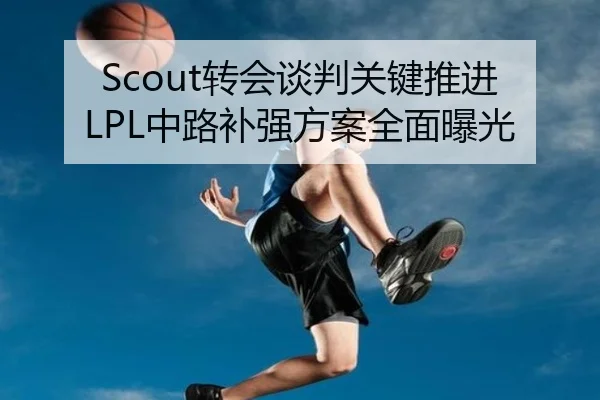 Scout转会谈判关键推进 LPL中路补强方案全面曝光