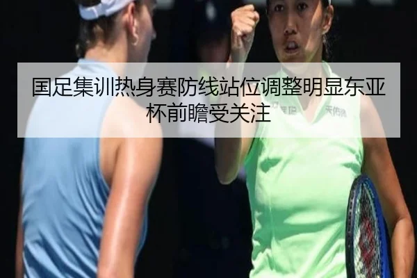 国足集训热身赛防线站位调整明显东亚杯前瞻受关注