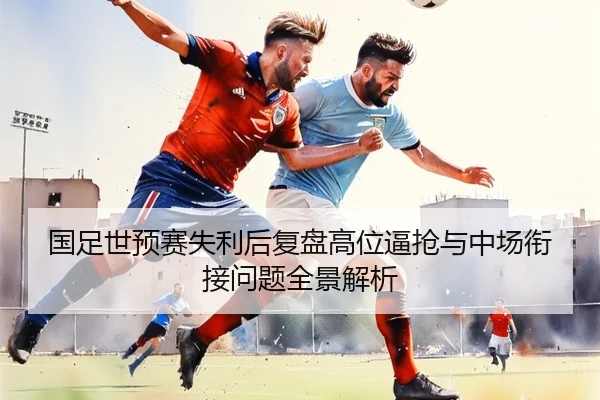 国足世预赛失利后复盘高位逼抢与中场衔接问题全景解析