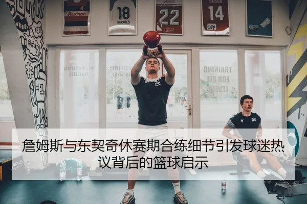 詹姆斯与东契奇休赛期合练细节引发球迷热议背后的篮球启示